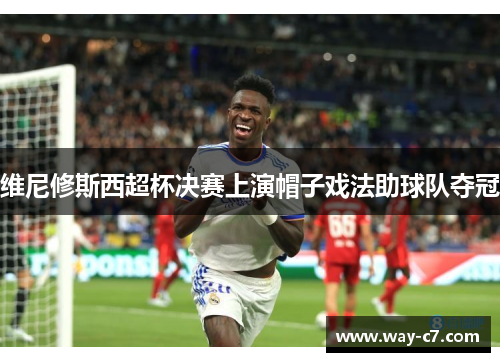 维尼修斯西超杯决赛上演帽子戏法助球队夺冠